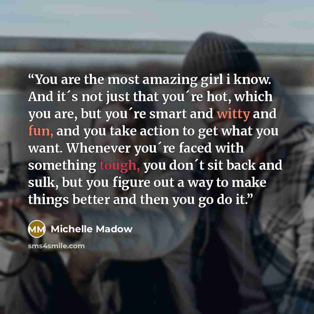 “You are the most amazing girl i know. And it´s not just that you´re hot, which you are, but you´re smart and witty and fun, and you take action to get what you want. Whenever you´re faced with something tough, you don´t sit back and sulk, but you figure out a way to make things better and then you…” quote by Michelle Madow