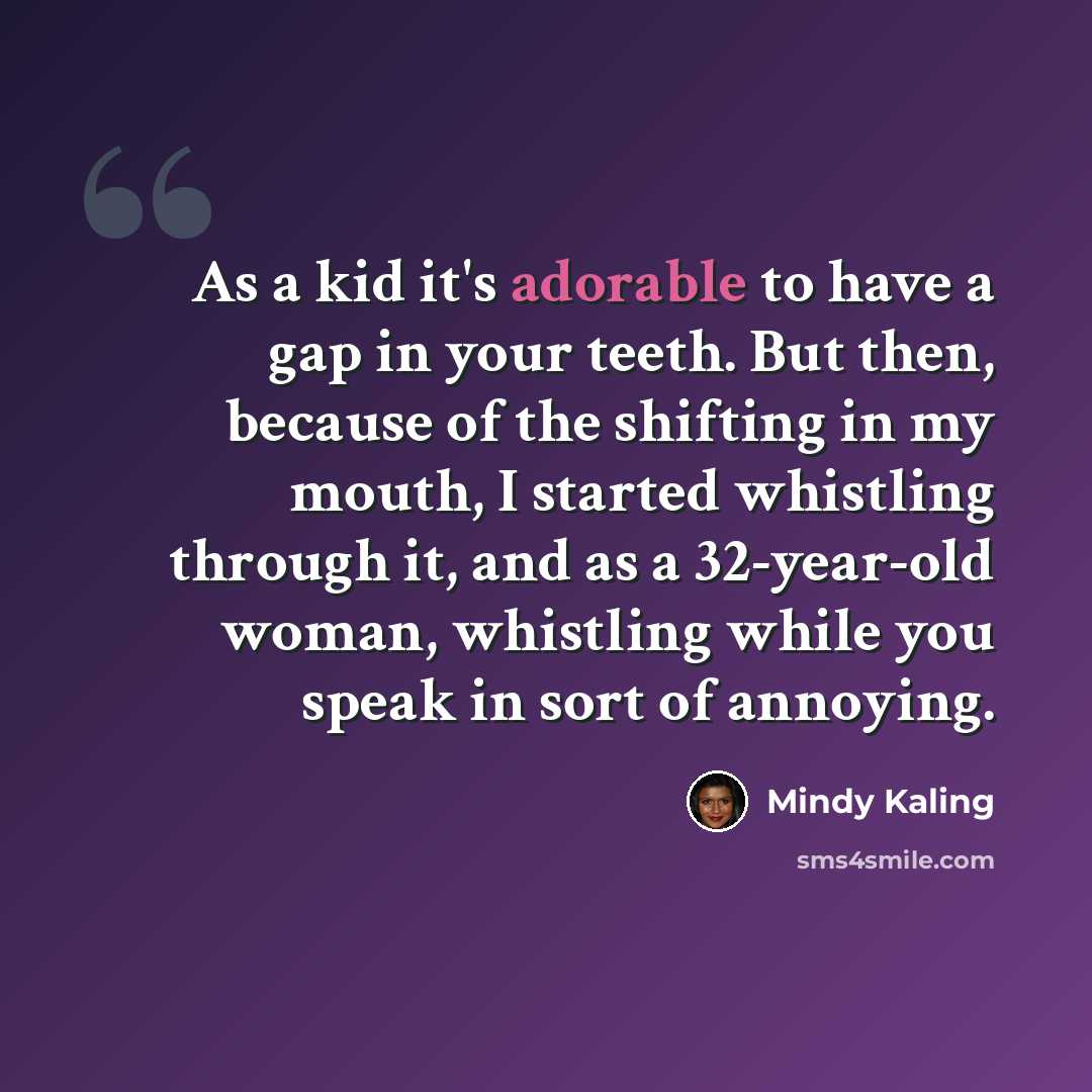 “As a kid it's adorable to have a gap in your teeth. But then, because of the shifting in my mouth, I started whistling through it, and as a 32-year-old woman, whistling while you speak in sort of annoying.” quote by Mindy Kaling