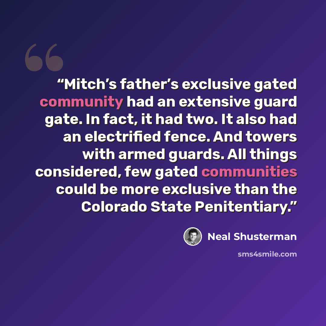 “Mitch’s father’s exclusive gated community had an extensive guard gate. In fact, it had two. It also had an electrified fence. And towers with armed guards. All things considered, few gated communities could be more exclusive than the Colorado State Penitentiary.” quote by Neal Shusterman