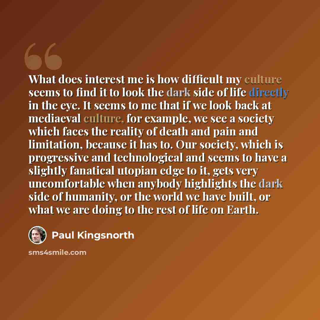 “What does interest me is how difficult my culture seems to find it to look the dark side of life directly in the eye. It seems to me that if we look back at mediaeval culture, for example, we see a society which faces the reality of death and pain and limitation, because it has to. Our society…” quote by Paul Kingsnorth