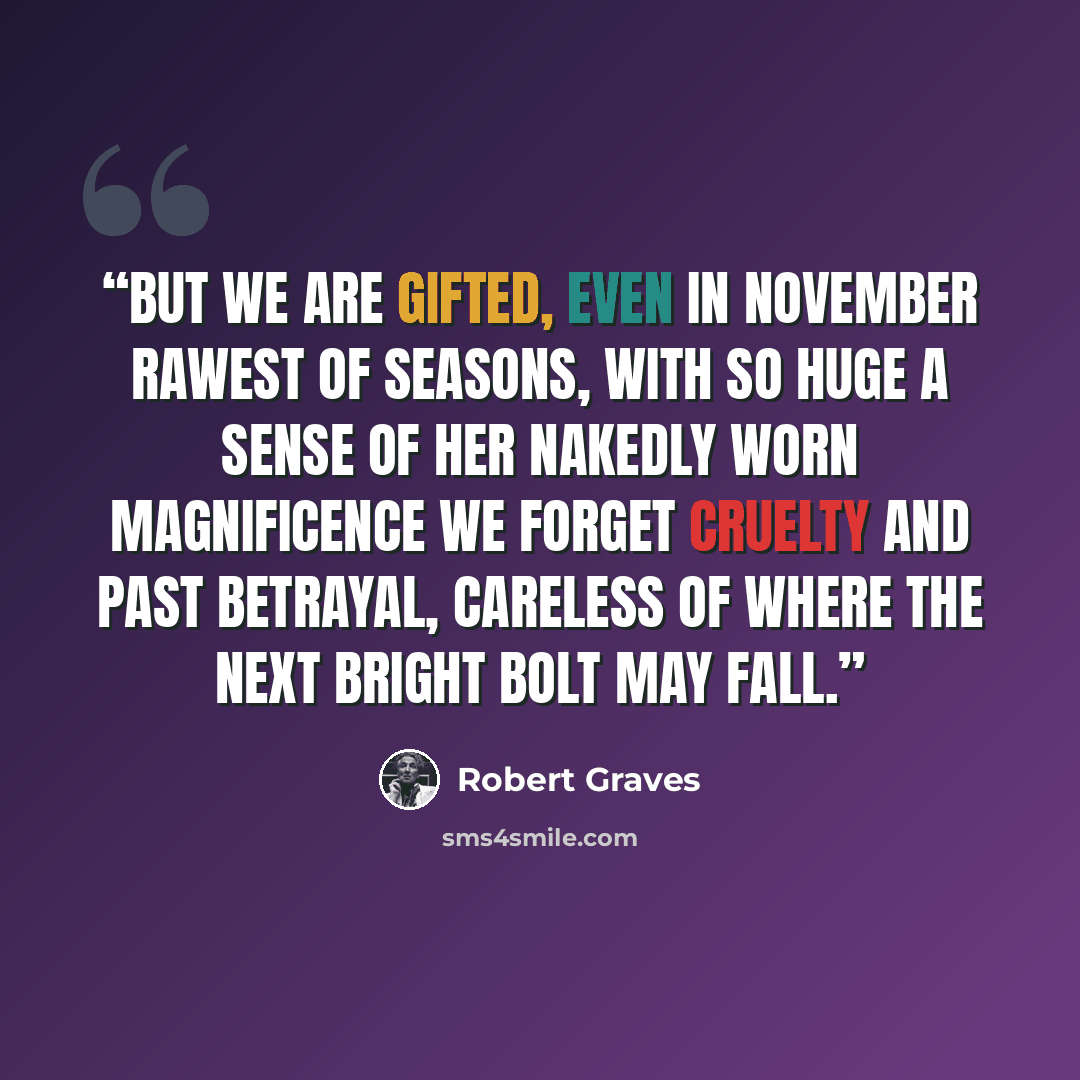 “But we are gifted, even in November Rawest of seasons, with so huge a sense Of her nakedly worn magnificence We forget cruelty and past betrayal, Careless of where the next bright bolt may fall.” quote by Robert Graves