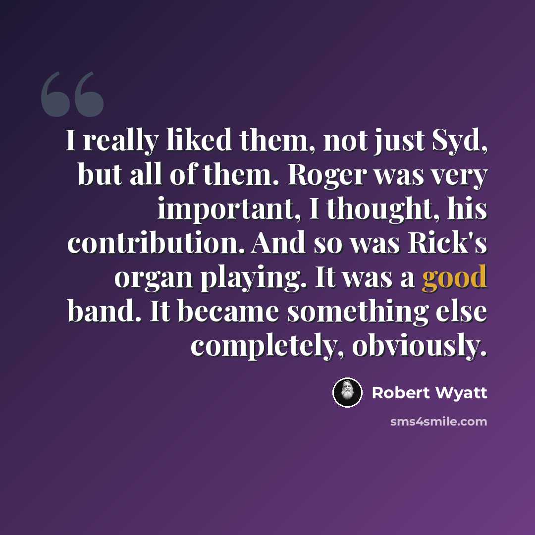 “I really liked them, not just Syd, but all of them. Roger was very important, I thought, his contribution. And so was Rick's organ playing. It was a good band. It became something else completely, obviously.” quote by Robert Wyatt