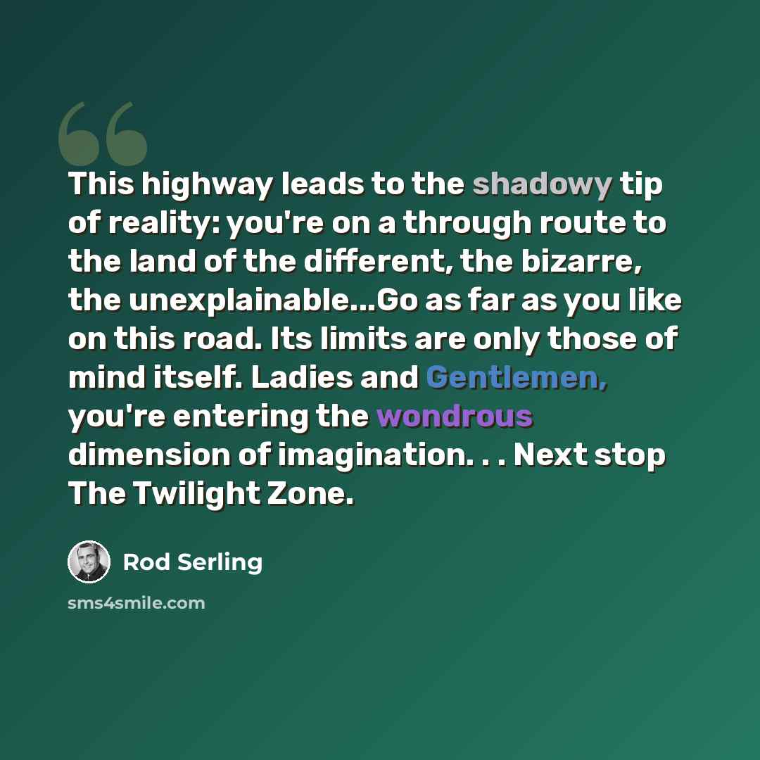 “This highway leads to the shadowy tip of reality: you're on a through route to the land of the different, the bizarre, the unexplainable...Go as far as you like on this road. Its limits are only those of mind itself. Ladies and Gentlemen, you're entering the wondrous dimension of imagination…” quote by Rod Serling