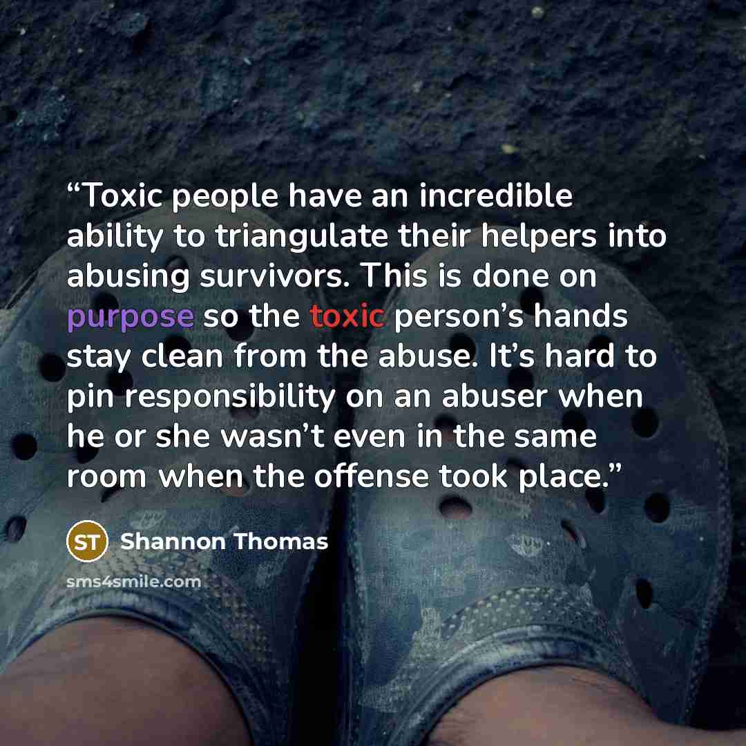“Toxic people have an incredible ability to triangulate their helpers into abusing survivors. This is done on purpose so the toxic person’s hands stay clean from the abuse. It’s hard to pin responsibility on an abuser when he or she wasn’t even in the same room when the offense took place.” quote by Shannon Thomas