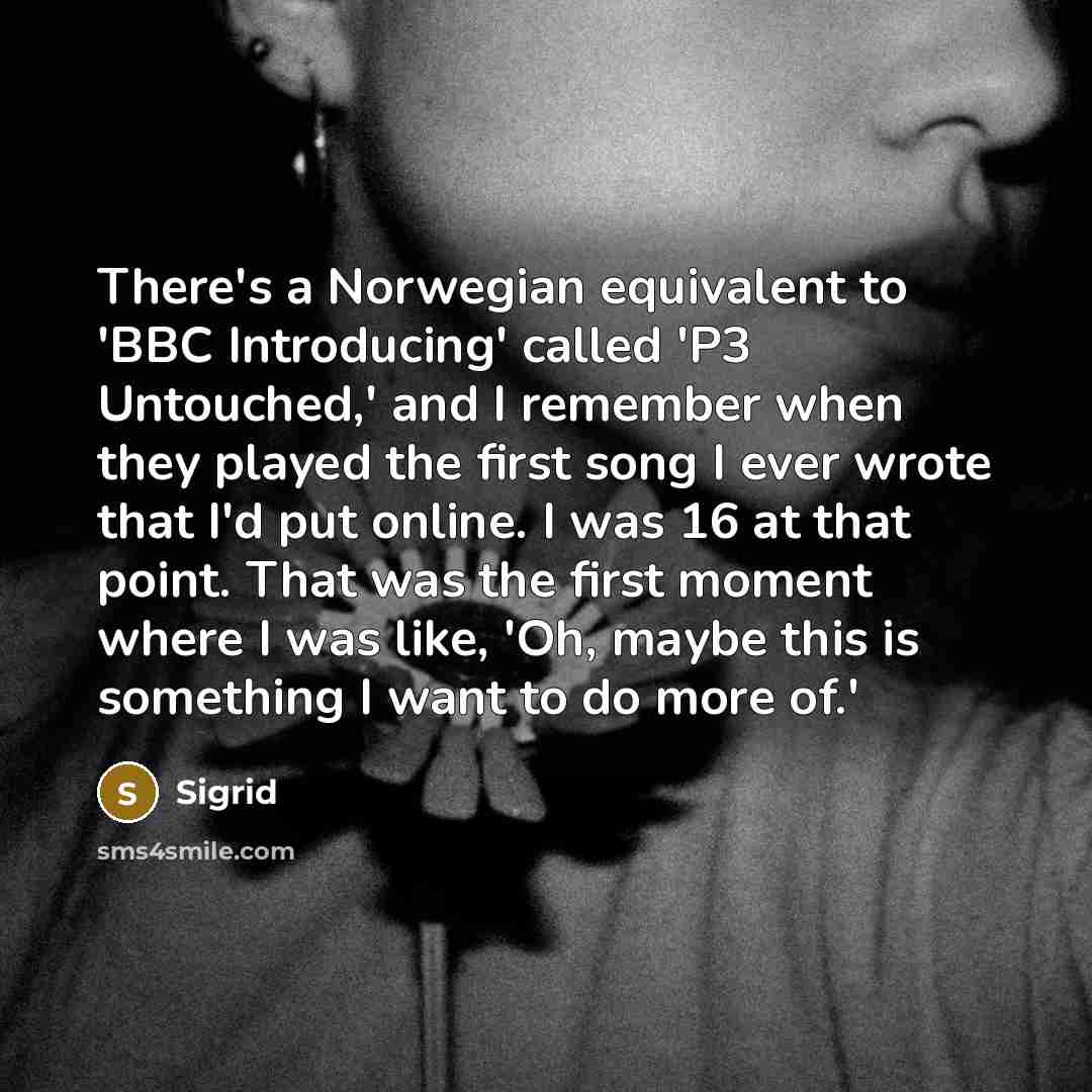 “There's a Norwegian equivalent to 'BBC Introducing' called 'P3 Untouched,' and I remember when they played the first song I ever wrote that I'd put online. I was 16 at that point. That was the first moment where I was like, 'Oh, maybe this is something I want to do more of.'” quote by Sigrid