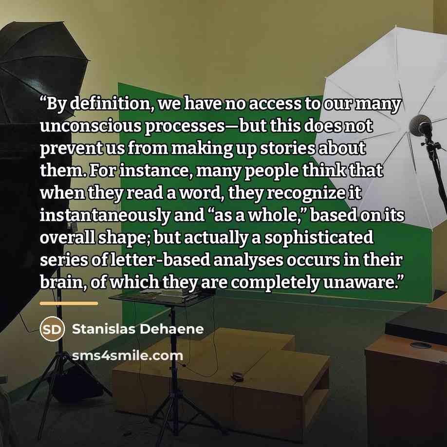 “By definition, we have no access to our many unconscious processes—but this does not prevent us from making up stories about them. For instance, many people think that when they read a word, they recognize it instantaneously and “as a whole,” based on its overall shape; but actually a…” quote by Stanislas Dehaene