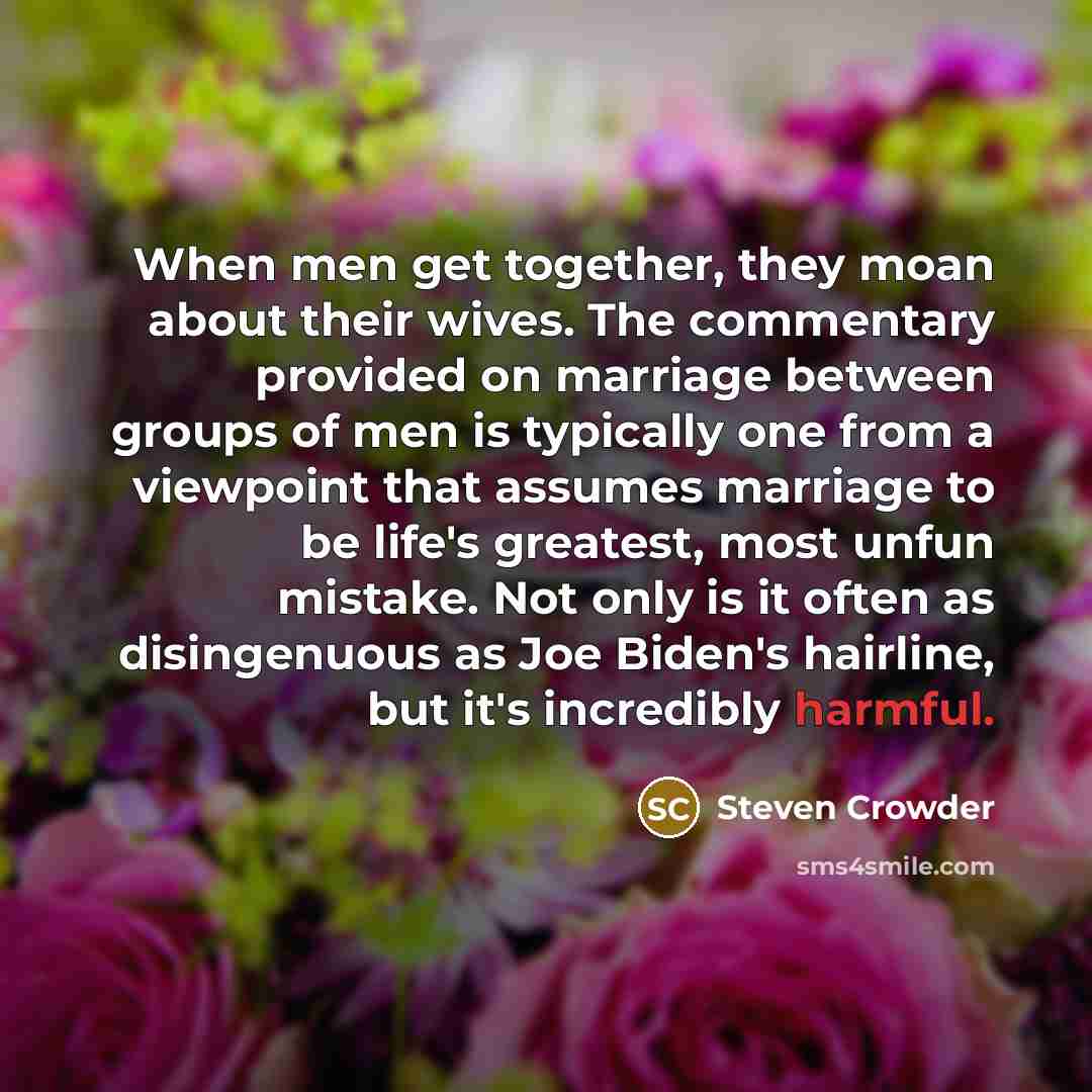 “When men get together, they moan about their wives. The commentary provided on marriage between groups of men is typically one from a viewpoint that assumes marriage to be life's greatest, most unfun mistake. Not only is it often as disingenuous as Joe Biden's hairline, but it's incredibly harmful.” quote by Steven Crowder