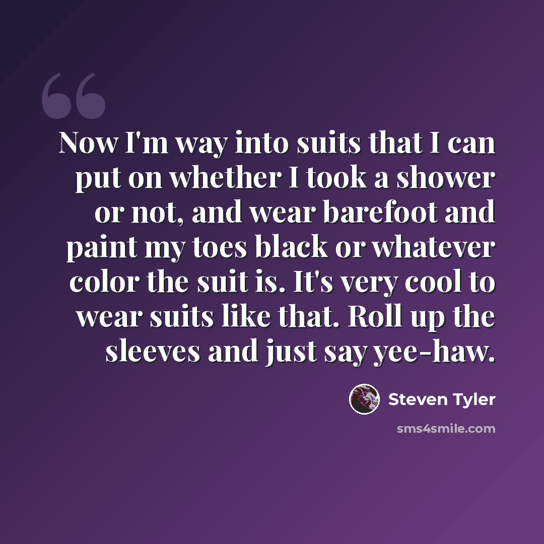 “Now I'm way into suits that I can put on whether I took a shower or not, and wear barefoot and paint my toes black or whatever color the suit is. It's very cool to wear suits like that. Roll up the sleeves and just say yee-haw.” quote by Steven Tyler