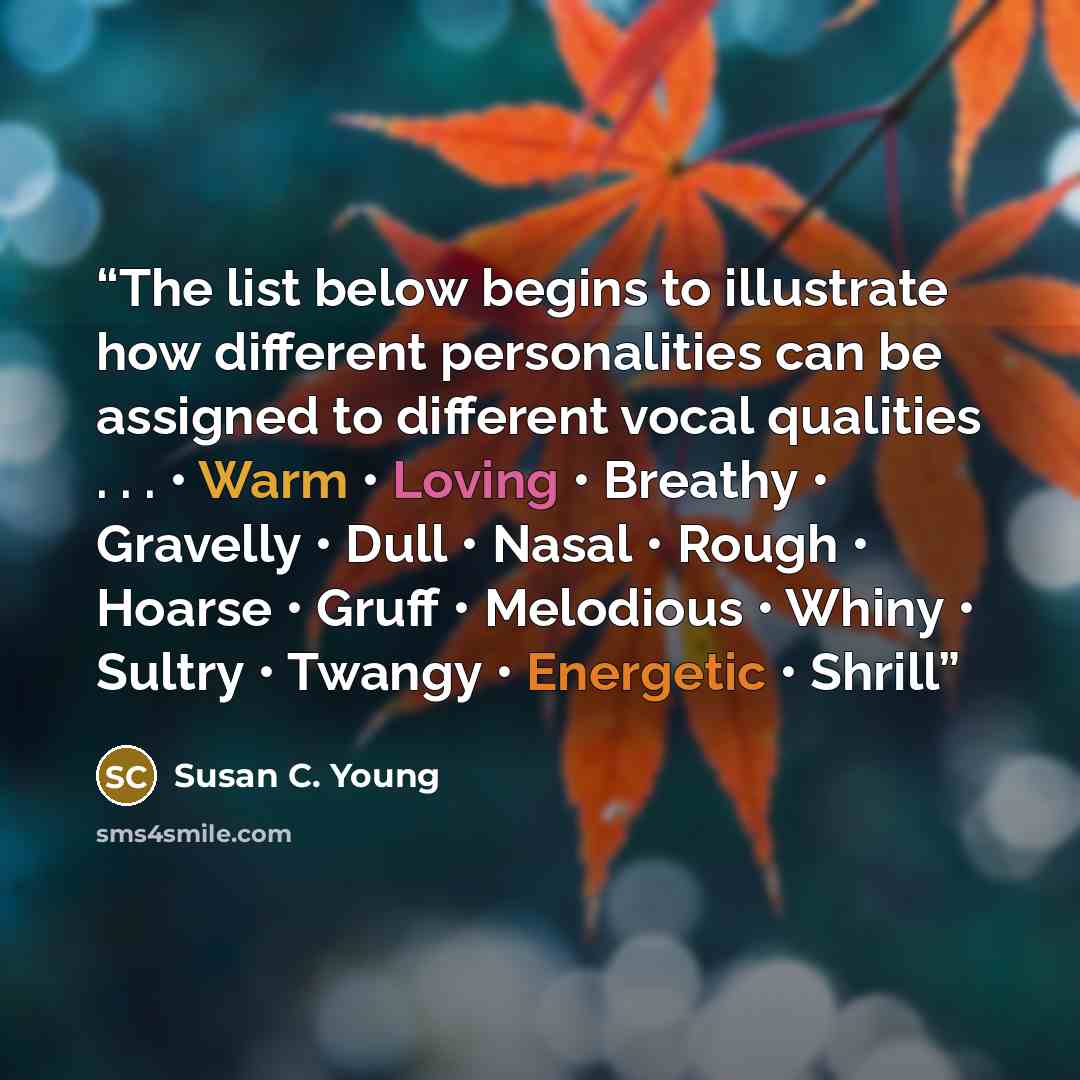 “The list below begins to illustrate how different personalities can be assigned to different vocal qualities . . . • Warm • Loving • Breathy • Gravelly • Dull • Nasal • Rough • Hoarse • Gruff • Melodious • Whiny • Sultry • Twangy • Energetic • Shrill” quote by Susan C. Young