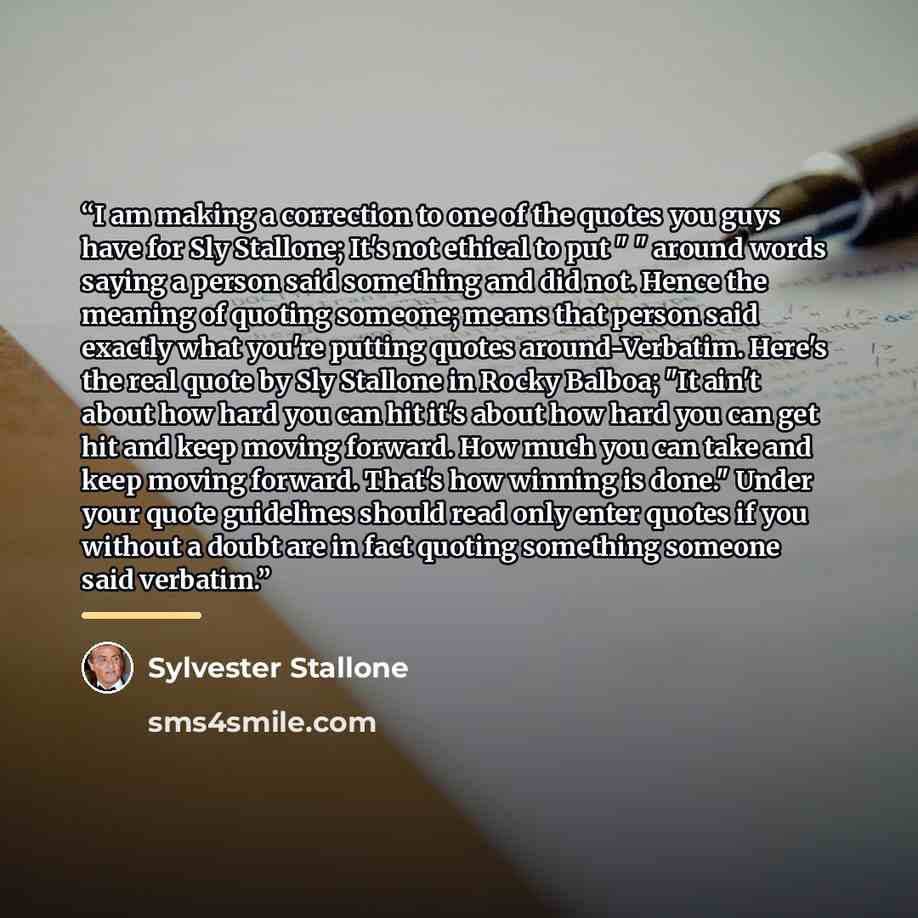 “I am making a correction to one of the quotes you guys have for Sly Stallone; It's not ethical to put " " around words saying a person said something and did not. Hence the meaning of quoting someone; means that person said exactly what you're putting quotes around-Verbatim. Here's the real quote…” quote by Sylvester Stallone