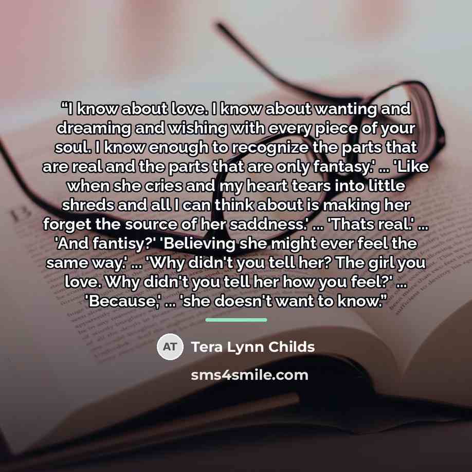 “I know about love. I know about wanting and dreaming and wishing with every piece of your soul. I know enough to recognize the parts that are real and the parts that are only fantasy.' ... 'Like when she cries and my heart tears into little shreds and all I can think about is making her forget the…” quote by Tera Lynn Childs