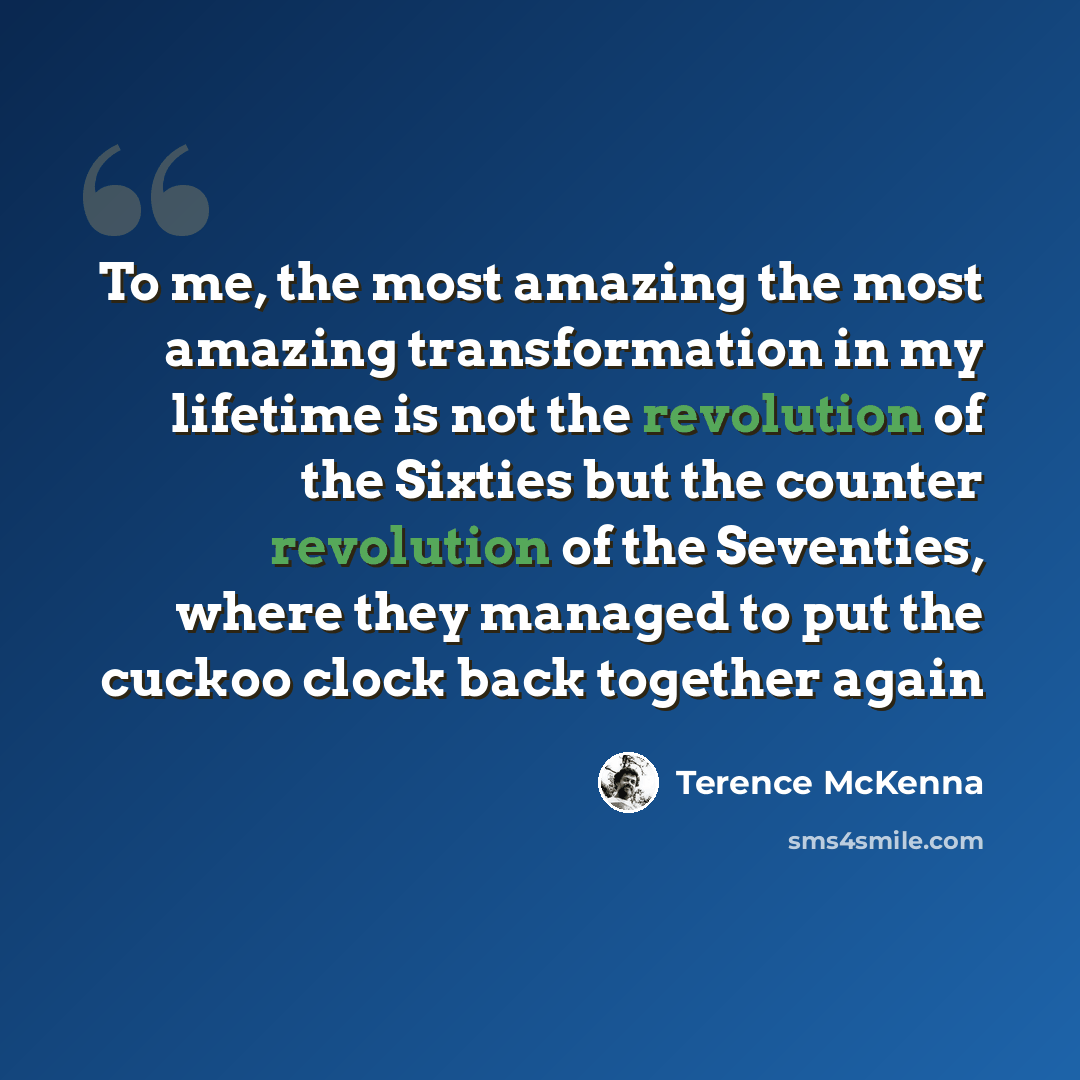 “To me, the most amazing the most amazing transformation in my lifetime is not the revolution of the Sixties but the counter revolution of the Seventies, where they managed to put the cuckoo clock back together again” quote by Terence McKenna