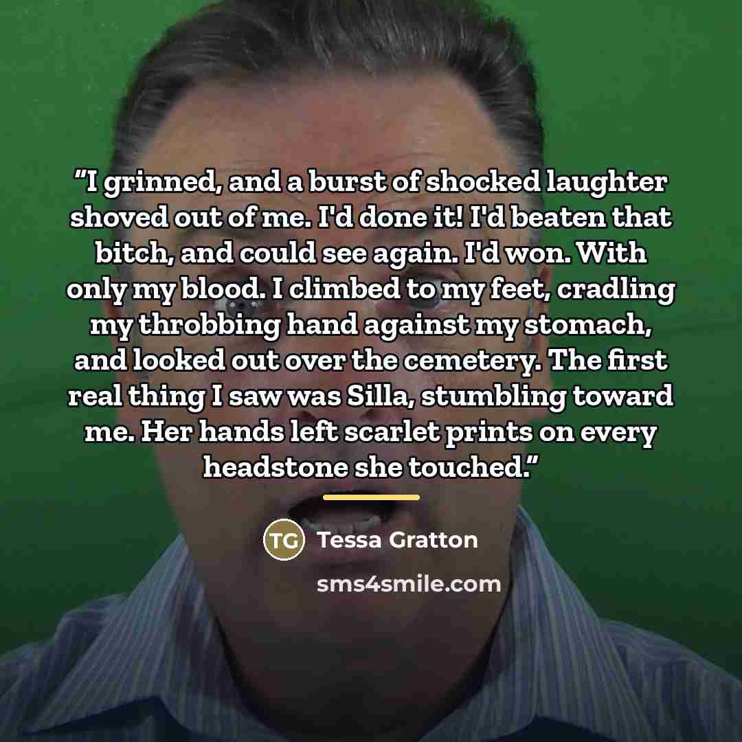 “I grinned, and a burst of shocked laughter shoved out of me. I'd done it! I'd beaten that bitch, and could see again. I'd won. With only my blood. I climbed to my feet, cradling my throbbing hand against my stomach, and looked out over the cemetery. The first real thing I saw was Silla, stumbling…” quote by Tessa Gratton