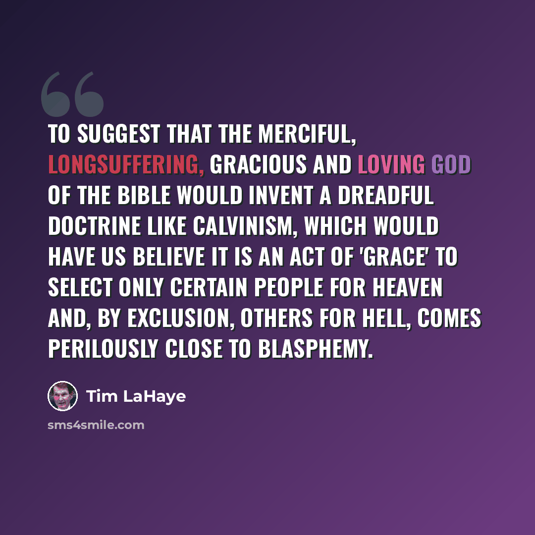 “To suggest that the merciful, longsuffering, gracious and loving God of the Bible would invent a dreadful doctrine like Calvinism, which would have us believe it is an act of 'grace' to select only certain people for heaven and, by exclusion, others for hell, comes perilously close to blasphemy.” quote by Tim LaHaye