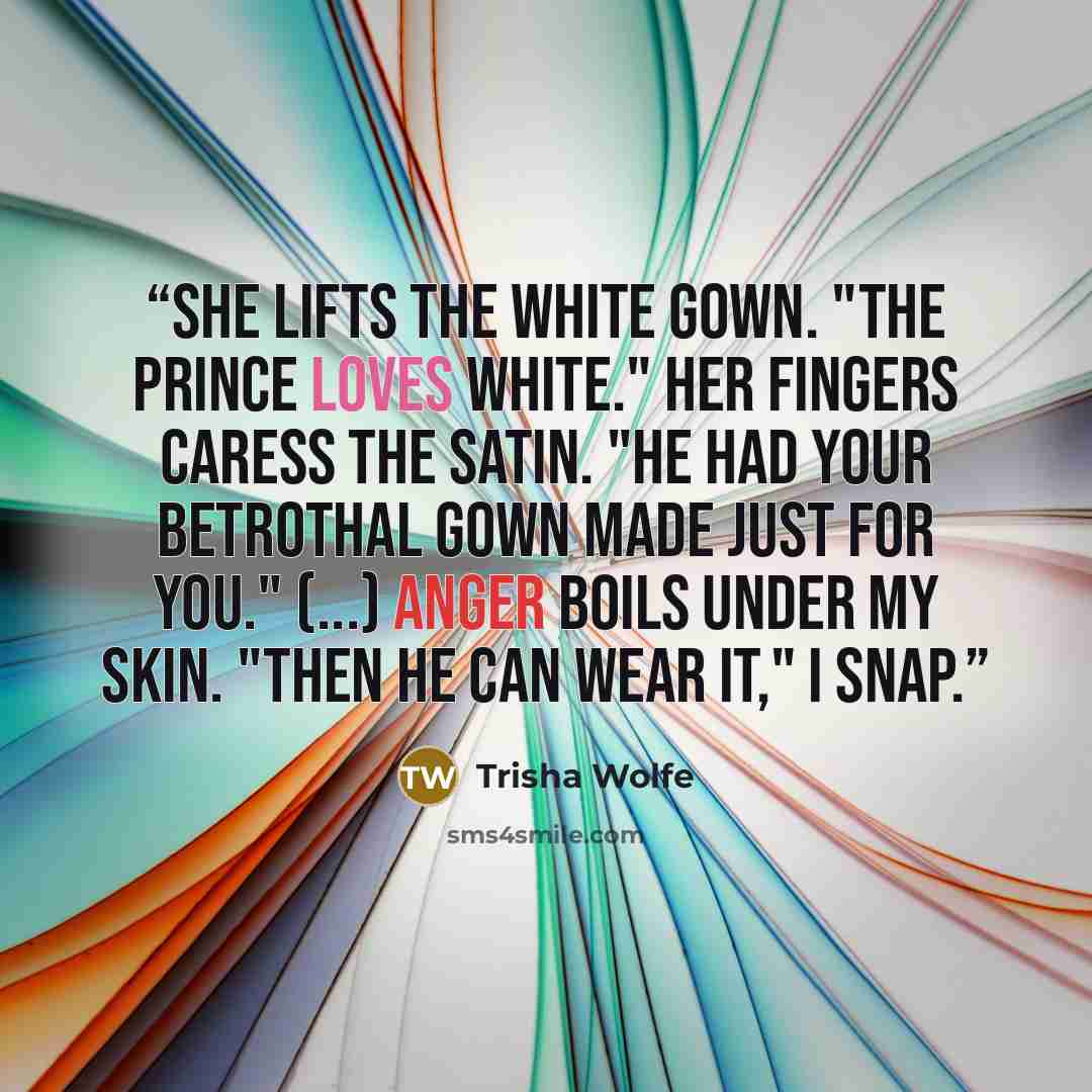 “She lifts the white gown. "The prince loves white." Her fingers caress the satin. "He had your betrothal gown made just for you." (...) Anger boils under my skin. "Then he can wear it," I snap.” quote by Trisha Wolfe