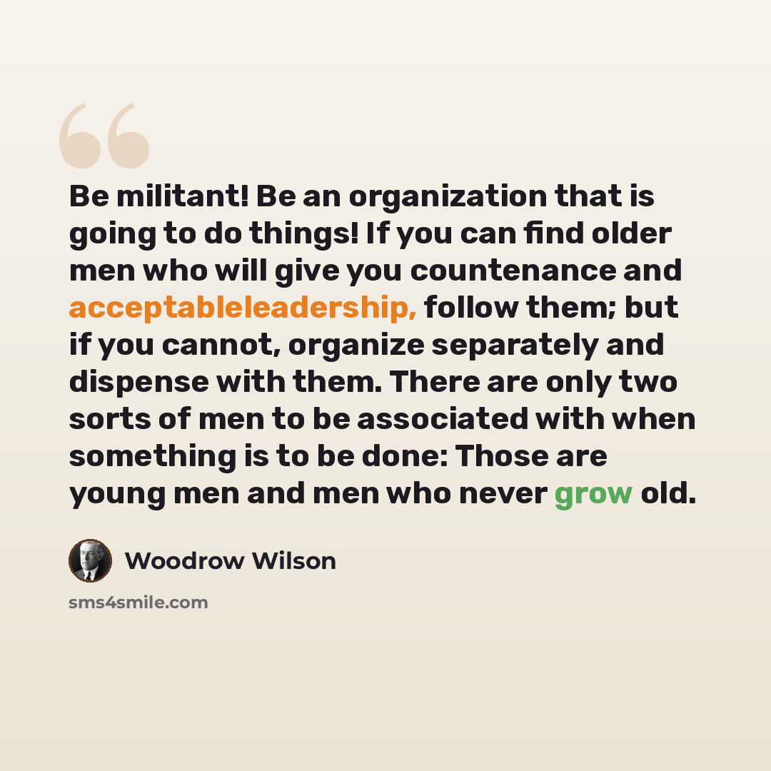 “Be militant! Be an organization that is going to do things! If you can find older men who will give you countenance and acceptableleadership, follow them; but if you cannot, organize separately and dispense with them. There are only two sorts of men to be associated with when something is to be…” quote by Woodrow Wilson