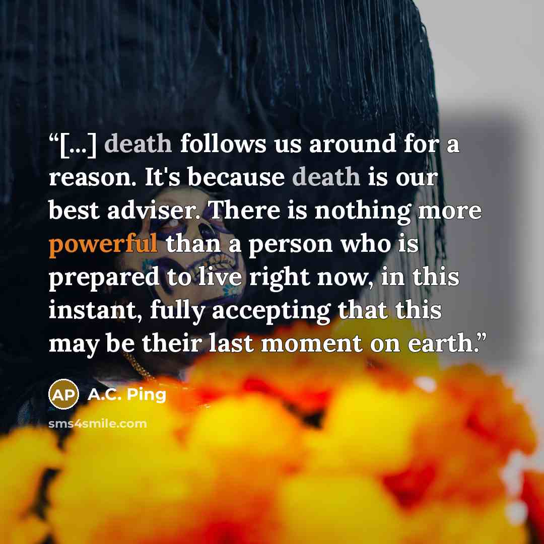 “[...] death follows us around for a reason. It's because death is our best adviser. There is nothing more powerful than a person who is prepared to live right now, in this instant, fully accepting that this may be their last moment on earth.” quote by A.C. Ping