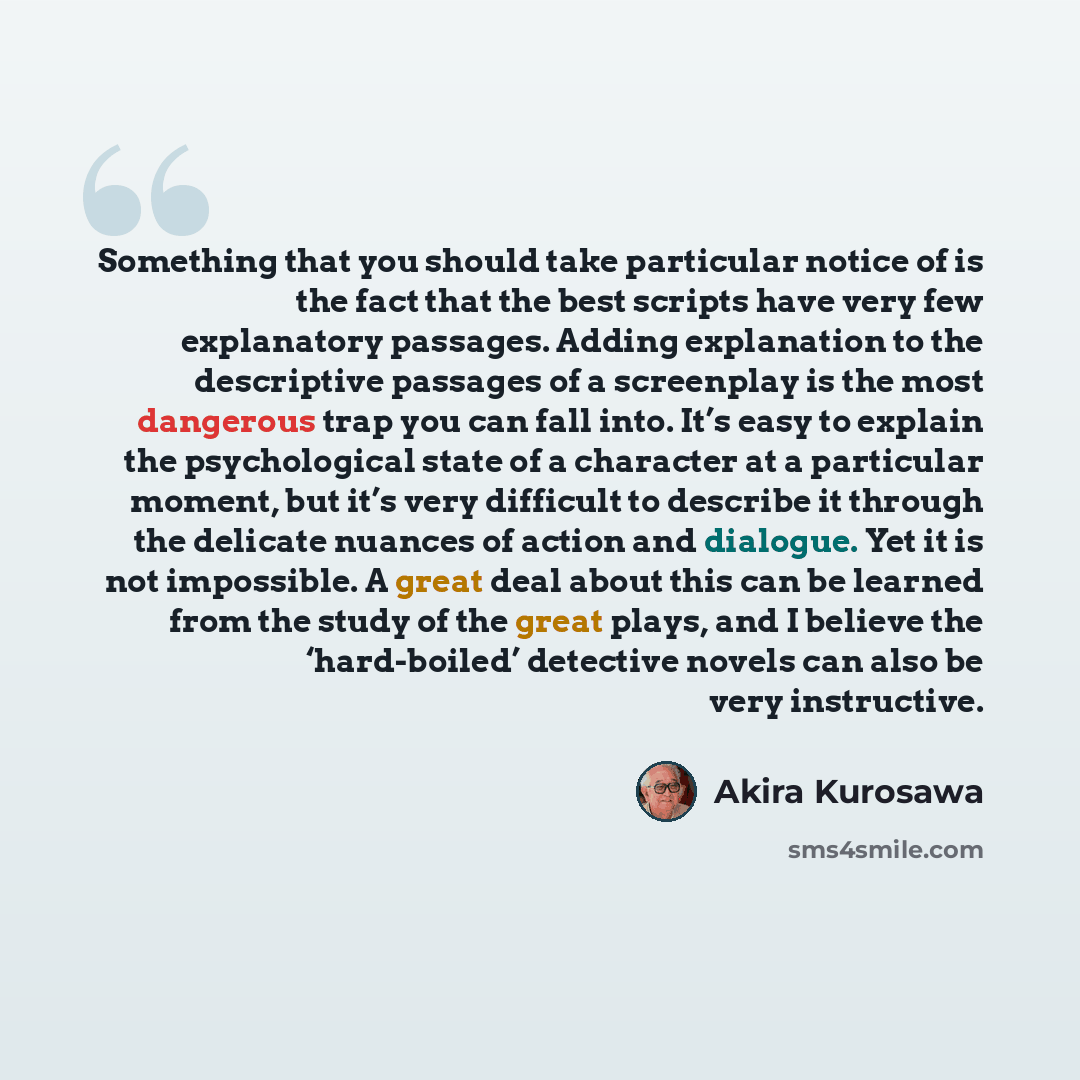 “Something that you should take particular notice of is the fact that the best scripts have very few explanatory passages. Adding explanation to the descriptive passages of a screenplay is the most dangerous trap you can fall into. It’s easy to explain the psychological state of a character at a…” quote by Akira Kurosawa