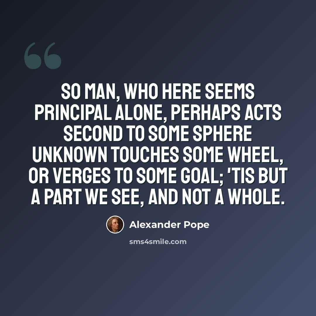 “So man, who here seems principal alone, Perhaps acts second to some sphere unknown Touches some wheel, or verges to some goal; 'Tis but a part we see, and not a whole.” quote by Alexander Pope
