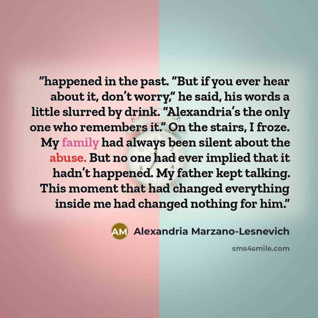 “happened in the past. “But if you ever hear about it, don’t worry,” he said, his words a little slurred by drink. “Alexandria’s the only one who remembers it.” On the stairs, I froze. My family had always been silent about the abuse. But no one had ever implied that it hadn’t happened. My father…” quote by Alexandria Marzano-Lesnevich