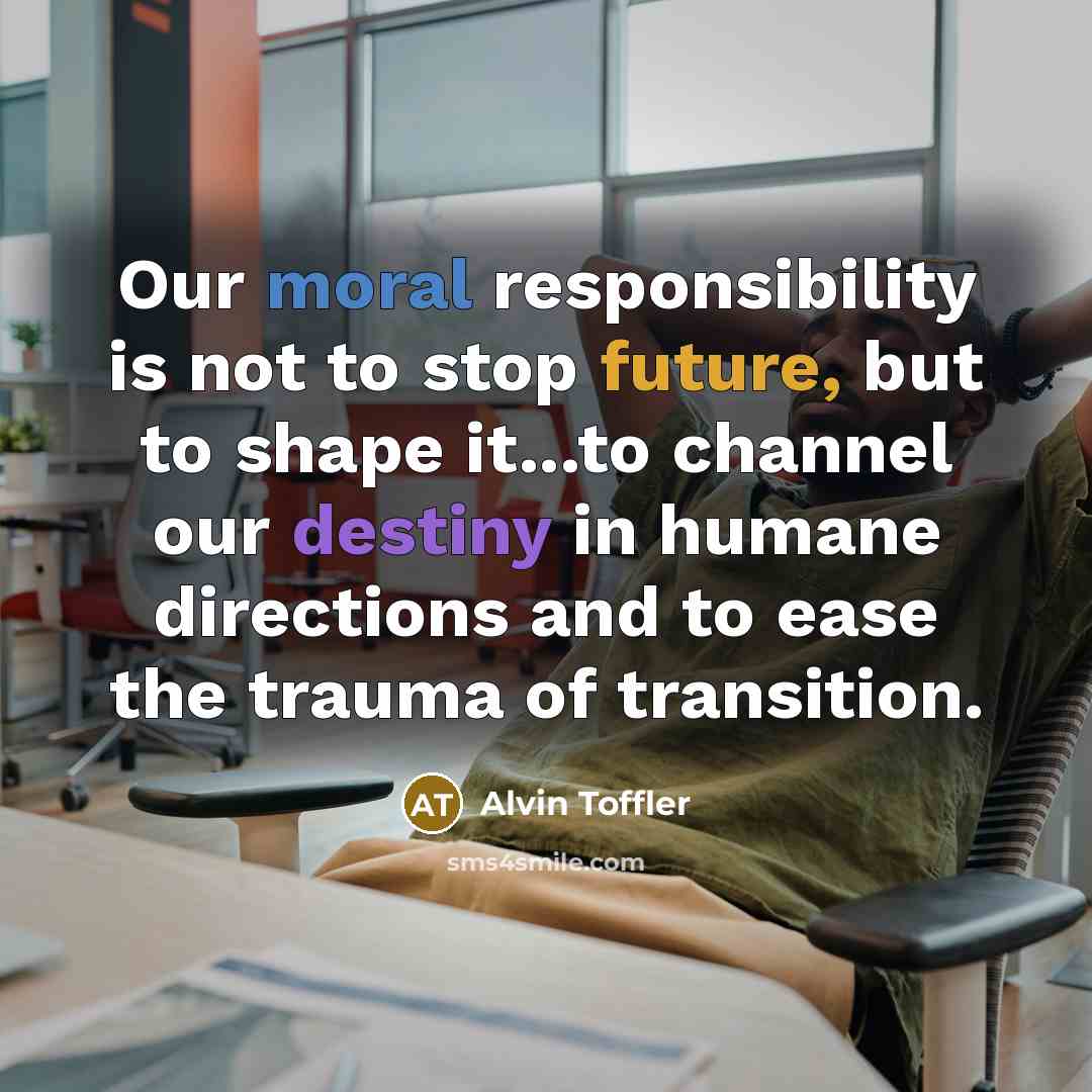 “Our moral responsibility is not to stop future, but to shape it...to channel our destiny in humane directions and to ease the trauma of transition.” quote by Alvin Toffler