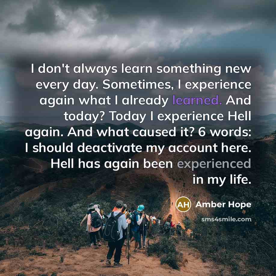 “I don't always learn something new every day. Sometimes, I experience again what I already learned. And today? Today I experience Hell again. And what caused it? 6 words: I should deactivate my account here. Hell has again been experienced in my life.” quote by Amber Hope