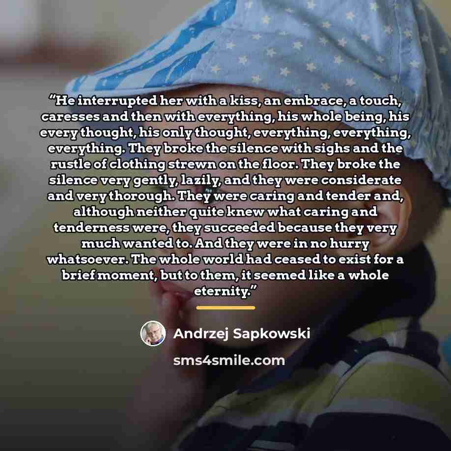 “He interrupted her with a kiss, an embrace, a touch, caresses and then with everything, his whole being, his every thought, his only thought, everything, everything, everything. They broke the silence with sighs and the rustle of clothing strewn on the floor. They broke the silence very gently…” quote by Andrzej Sapkowski