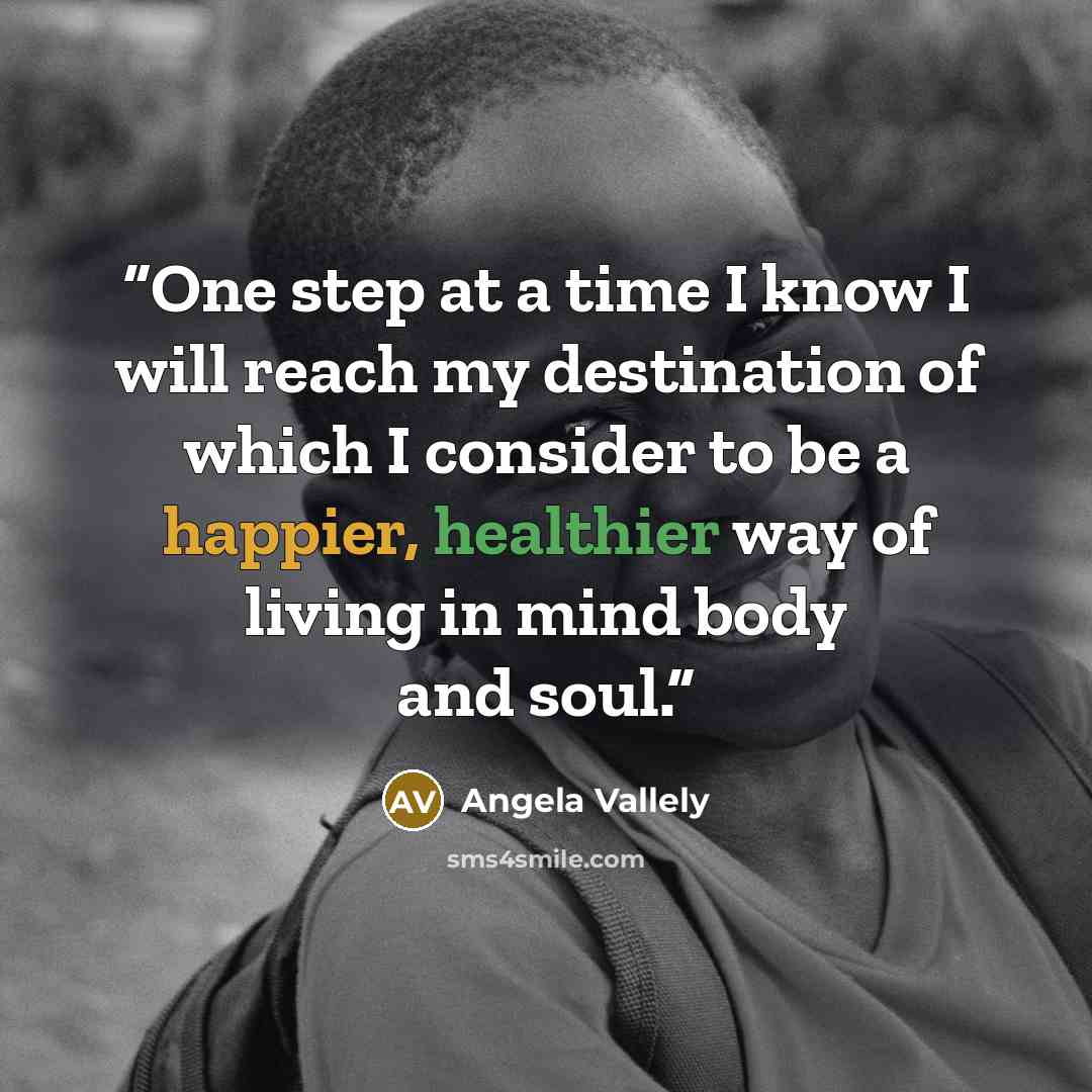 “One step at a time I know I will reach my destination of which I consider to be a happier, healthier way of living in mind body and soul.” quote by Angela Vallely