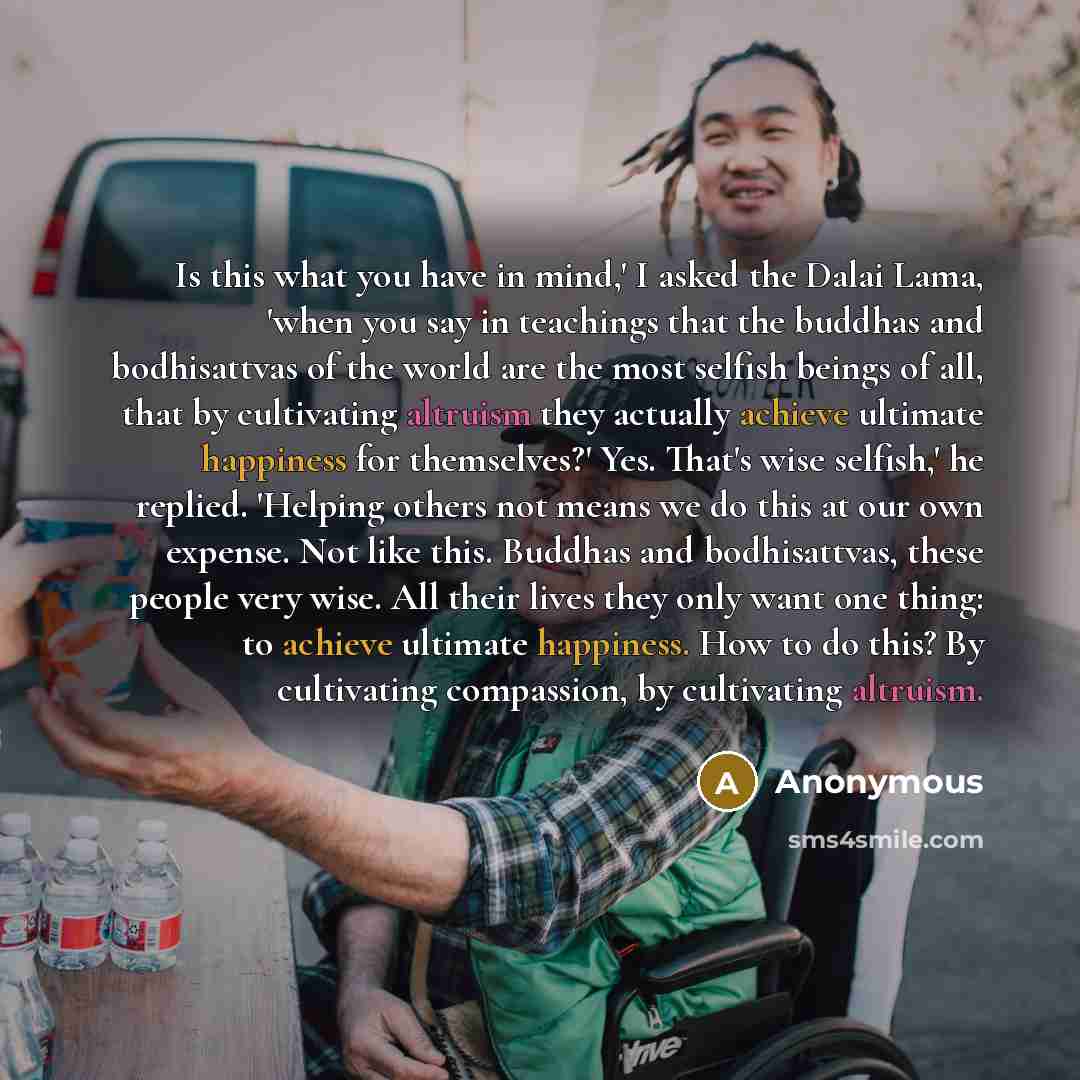“Is this what you have in mind,' I asked the Dalai Lama, 'when you say in teachings that the buddhas and bodhisattvas of the world are the most selfish beings of all, that by cultivating altruism they actually achieve ultimate happiness for themselves?' Yes. That's wise selfish,' he replied…” quote by Anonymous
