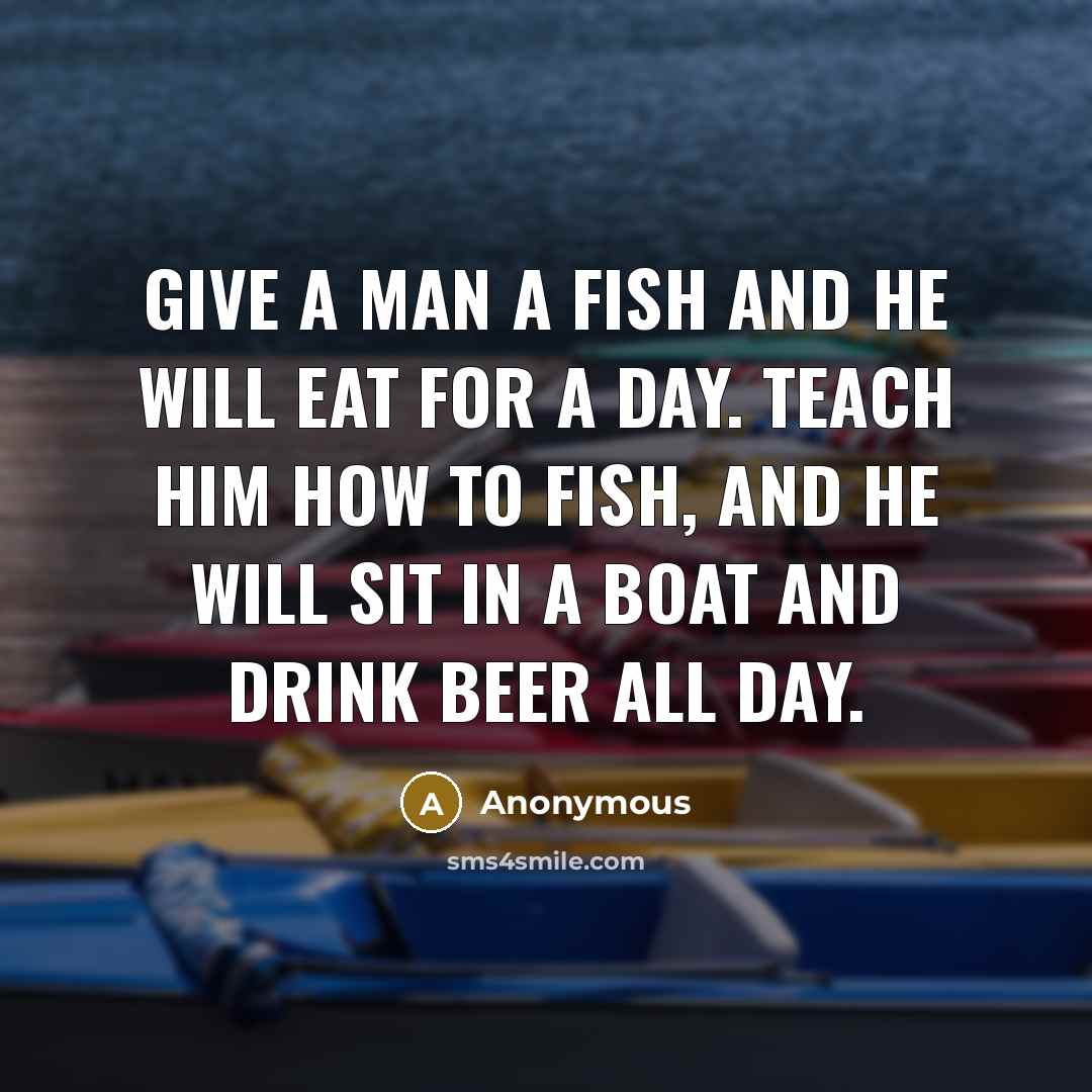 “Give a man a fish and he will eat for a day. Teach him how to fish, and he will sit in a boat and drink beer all day.” quote by Anonymous