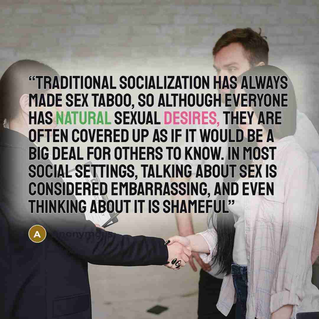 “Traditional socialization has always made sex taboo, so although everyone has natural sexual desires, they are often covered up as if it would be a big deal for others to know. In most social settings, talking about sex is considered embarrassing, and even thinking about it is shameful” quote by Anonymous