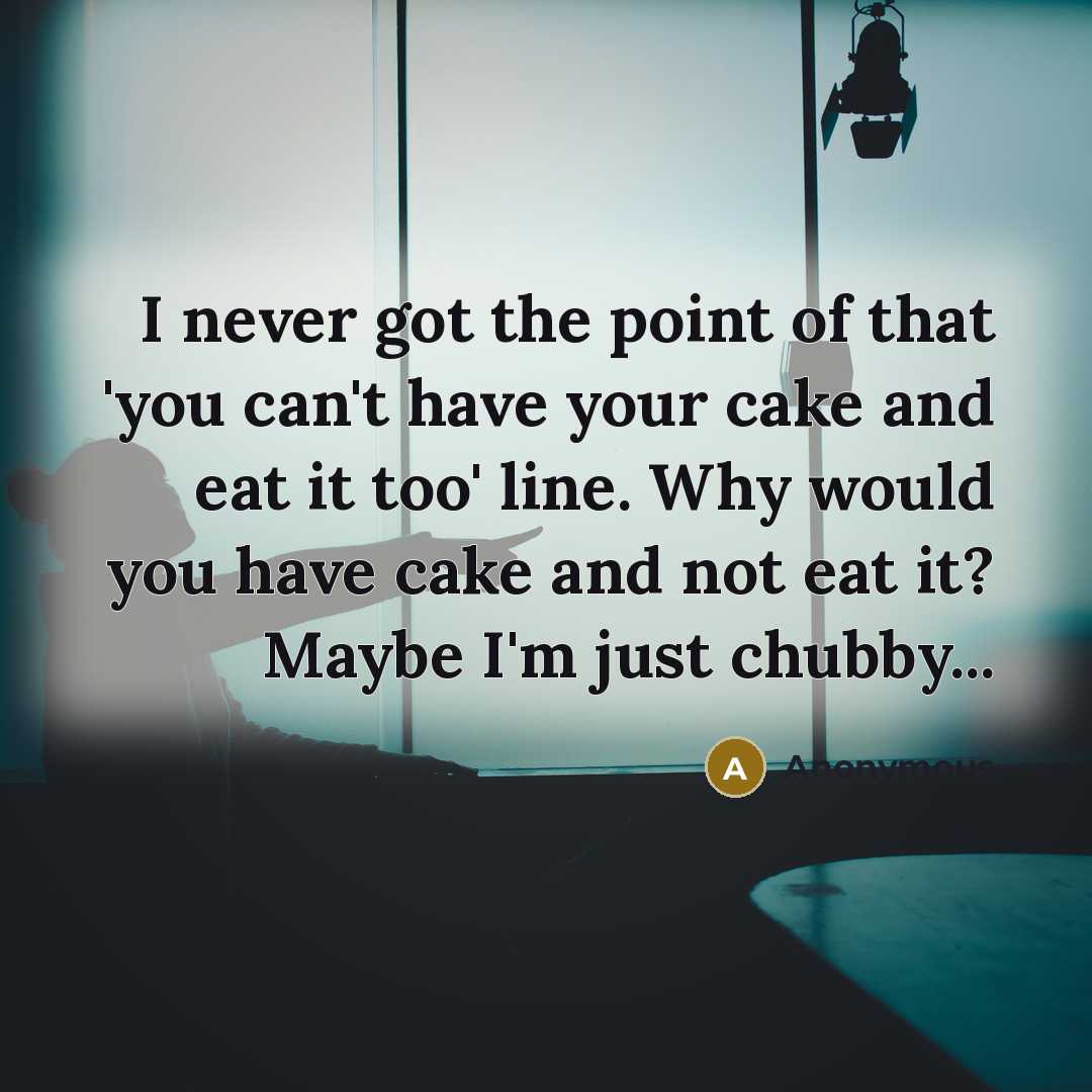 “I never got the point of that 'you can't have your cake and eat it too' line. Why would you have cake and not eat it? Maybe I'm just chubby...” quote by Anonymous