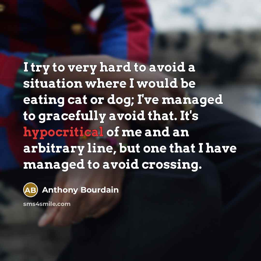 “I try to very hard to avoid a situation where I would be eating cat or dog; I've managed to gracefully avoid that. It's hypocritical of me and an arbitrary line, but one that I have managed to avoid crossing.” quote by Anthony Bourdain