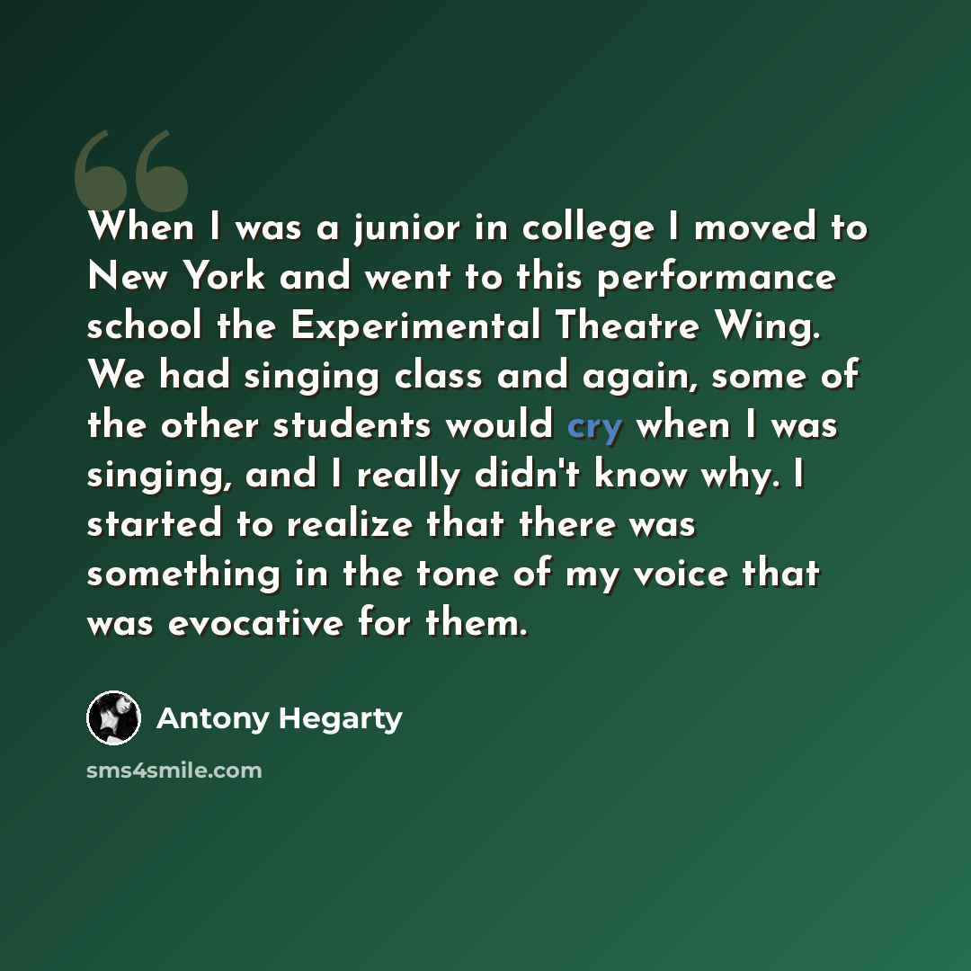 “When I was a junior in college I moved to New York and went to this performance school the Experimental Theatre Wing. We had singing class and again, some of the other students would cry when I was singing, and I really didn't know why. I started to realize that there was something in the tone of…” quote by Antony Hegarty
