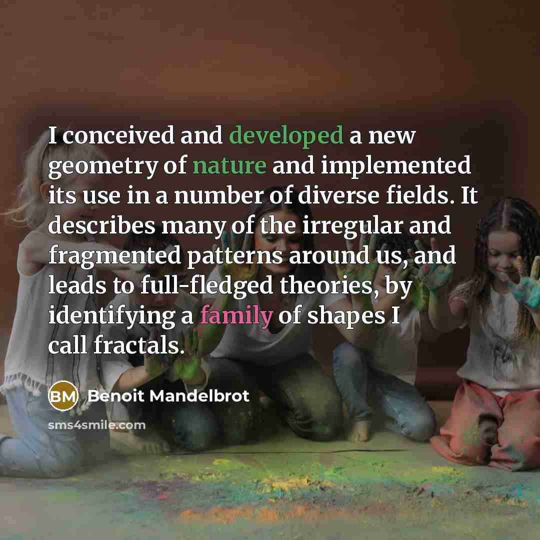 “I conceived and developed a new geometry of nature and implemented its use in a number of diverse fields. It describes many of the irregular and fragmented patterns around us, and leads to full-fledged theories, by identifying a family of shapes I call fractals.” quote by Benoit Mandelbrot