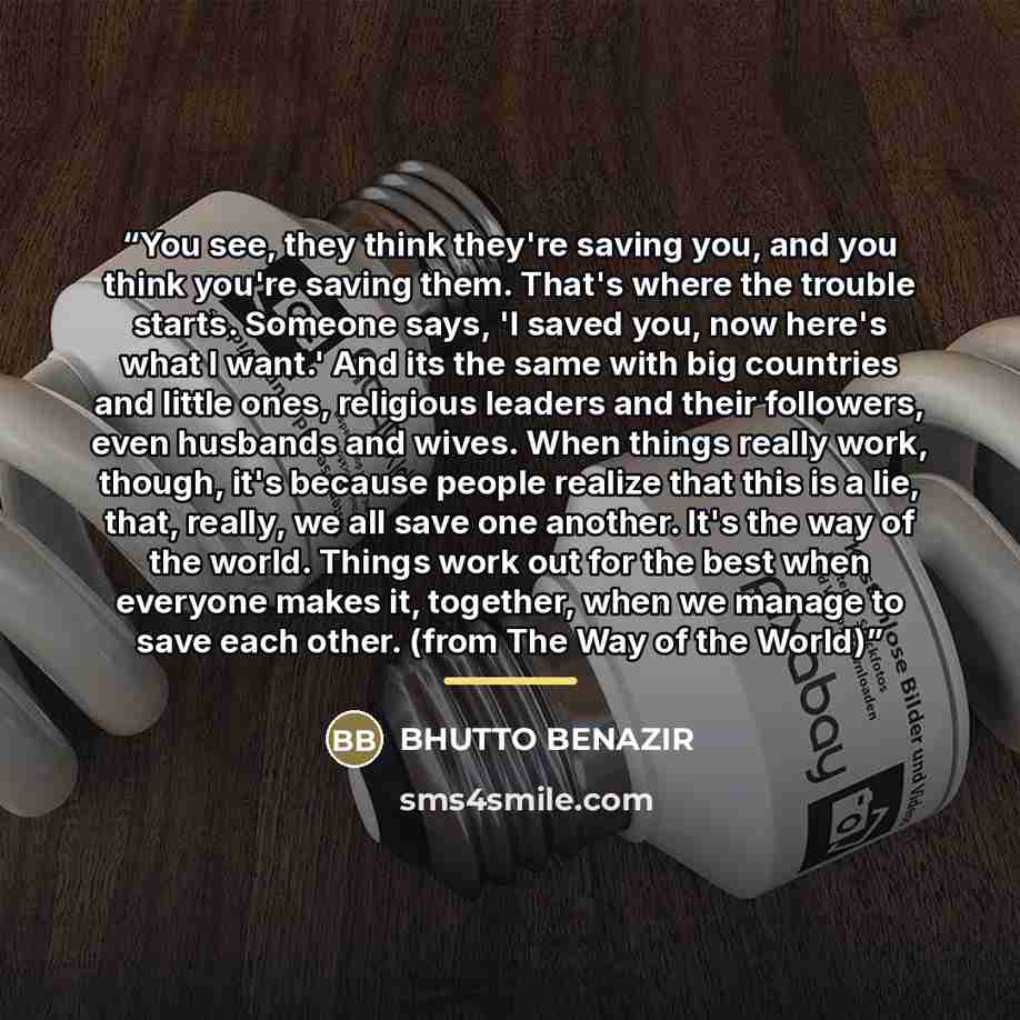 “You see, they think they're saving you, and you think you're saving them. That's where the trouble starts. Someone says, 'I saved you, now here's what I want.' And its the same with big countries and little ones, religious leaders and their followers, even husbands and wives. When things really…” quote by Bhutto Benazir