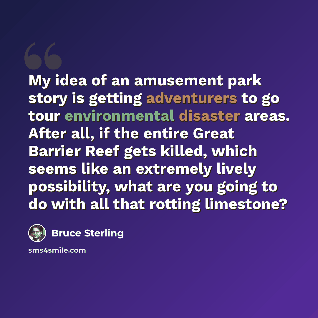 “My idea of an amusement park story is getting adventurers to go tour environmental disaster areas. After all, if the entire Great Barrier Reef gets killed, which seems like an extremely lively possibility, what are you going to do with all that rotting limestone?” quote by Bruce Sterling