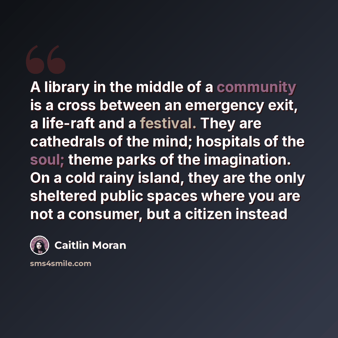 “A library in the middle of a community is a cross between an emergency exit, a life-raft and a festival. They are cathedrals of the mind; hospitals of the soul; theme parks of the imagination. On a cold rainy island, they are the only sheltered public spaces where you are not a consumer, but a…” quote by Caitlin Moran