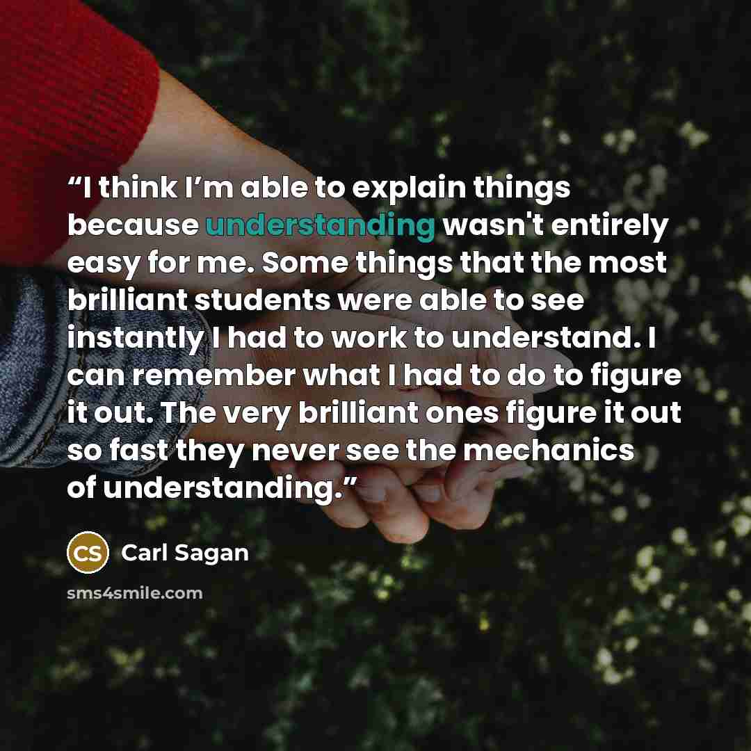 “I think I’m able to explain things because understanding wasn't entirely easy for me. Some things that the most brilliant students were able to see instantly I had to work to understand. I can remember what I had to do to figure it out. The very brilliant ones figure it out so fast they never see…” quote by Carl Sagan