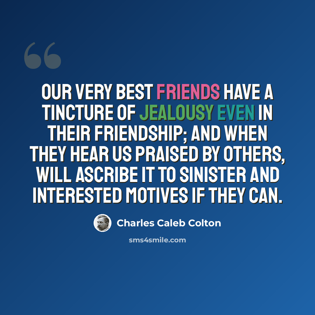 “Our very best friends have a tincture of jealousy even in their friendship; and when they hear us praised by others, will ascribe it to sinister and interested motives if they can.” quote by Charles Caleb Colton