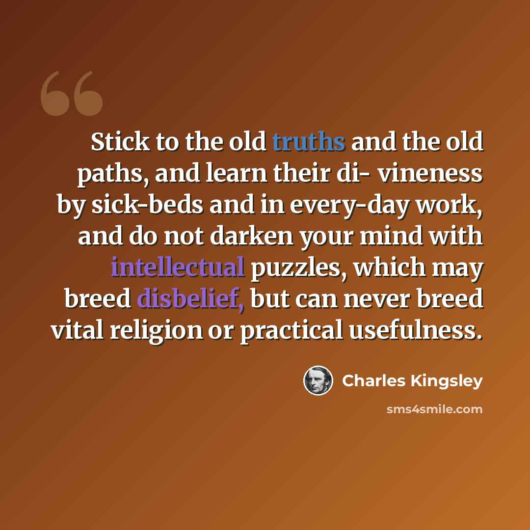 “Stick to the old truths and the old paths, and learn their di- vineness by sick-beds and in every-day work, and do not darken your mind with intellectual puzzles, which may breed disbelief, but can never breed vital religion or practical usefulness.” quote by Charles Kingsley