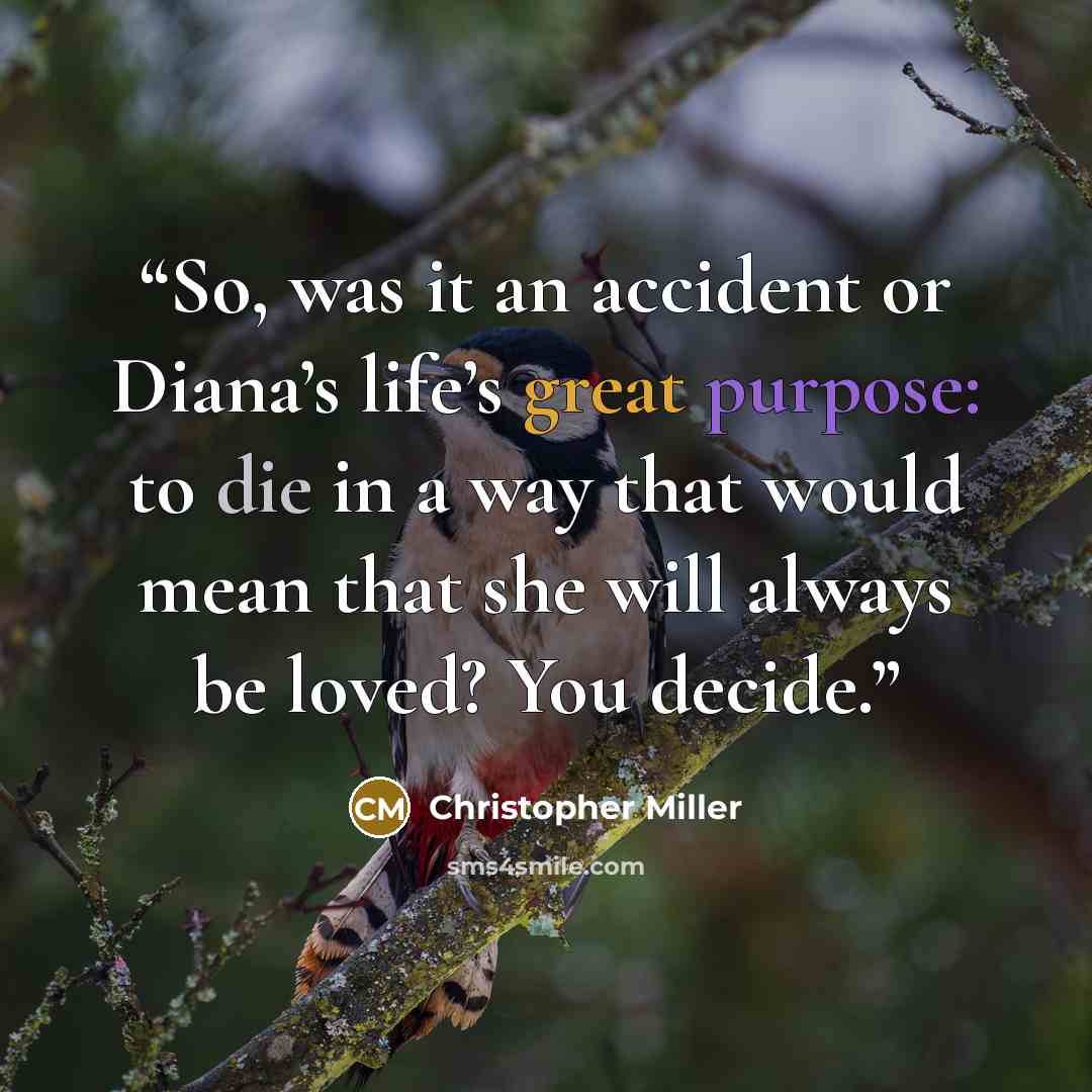 “So, was it an accident or Diana’s life’s great purpose: to die in a way that would mean that she will always be loved? You decide.” quote by Christopher Miller