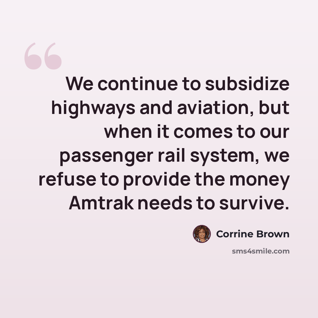 “We continue to subsidize highways and aviation, but when it comes to our passenger rail system, we refuse to provide the money Amtrak needs to survive.” quote by Corrine Brown