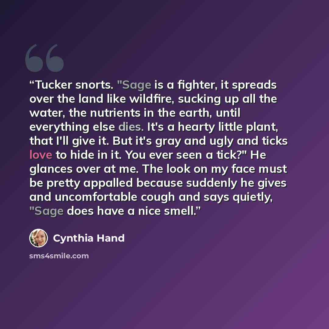 “Tucker snorts. "Sage is a fighter, it spreads over the land like wildfire, sucking up all the water, the nutrients in the earth, until everything else dies. It's a hearty little plant, that I'll give it. But it's gray and ugly and ticks love to hide in it. You ever seen a tick?" He glances over at…” quote by Cynthia Hand