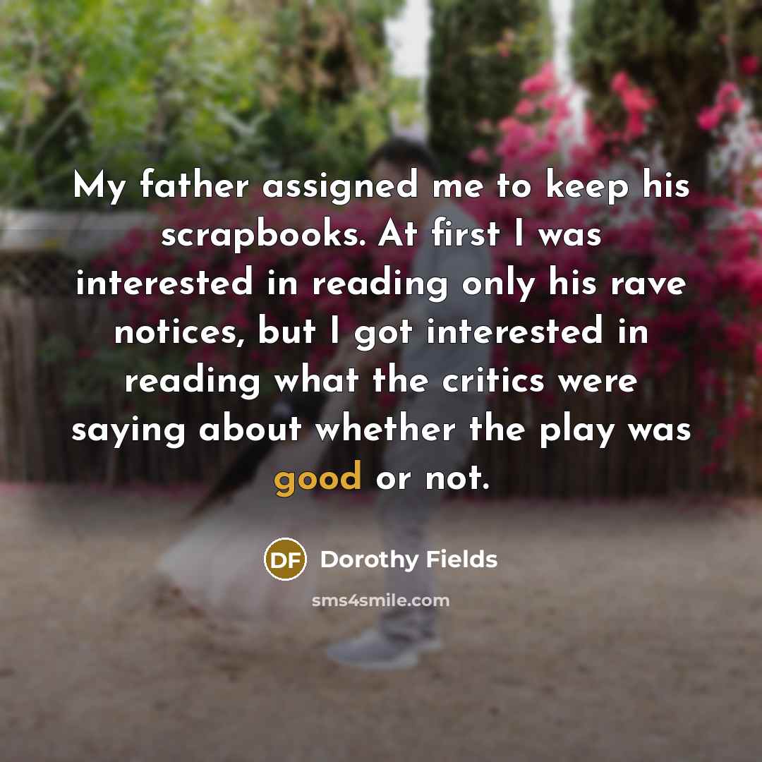 “My father assigned me to keep his scrapbooks. At first I was interested in reading only his rave notices, but I got interested in reading what the critics were saying about whether the play was good or not.” quote by Dorothy Fields