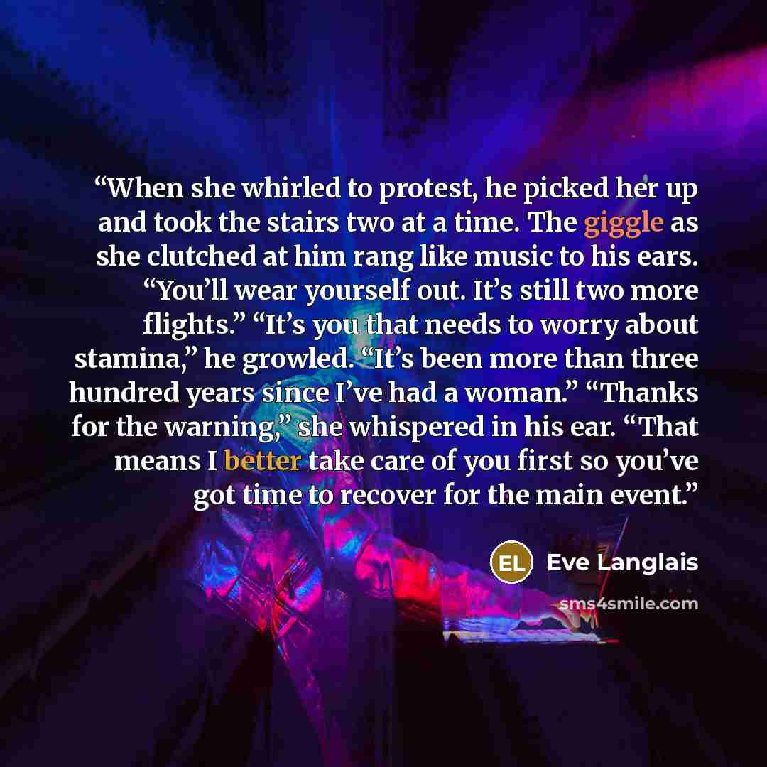 “When she whirled to protest, he picked her up and took the stairs two at a time. The giggle as she clutched at him rang like music to his ears. “You’ll wear yourself out. It’s still two more flights.” “It’s you that needs to worry about stamina,” he growled. “It’s been more than three hundred…” quote by Eve Langlais