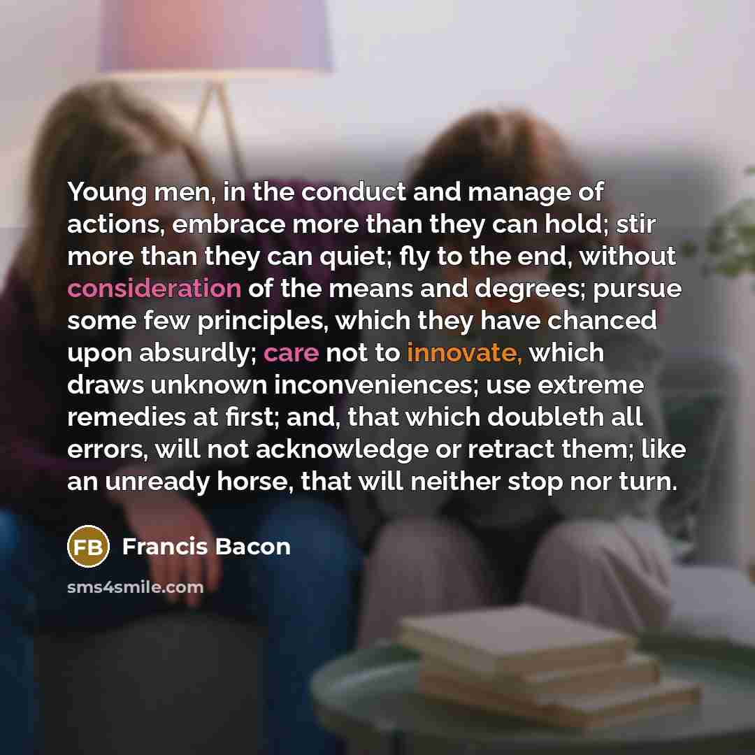 “Young men, in the conduct and manage of actions, embrace more than they can hold; stir more than they can quiet; fly to the end, without consideration of the means and degrees; pursue some few principles, which they have chanced upon absurdly; care not to innovate, which draws unknown…” quote by Francis Bacon