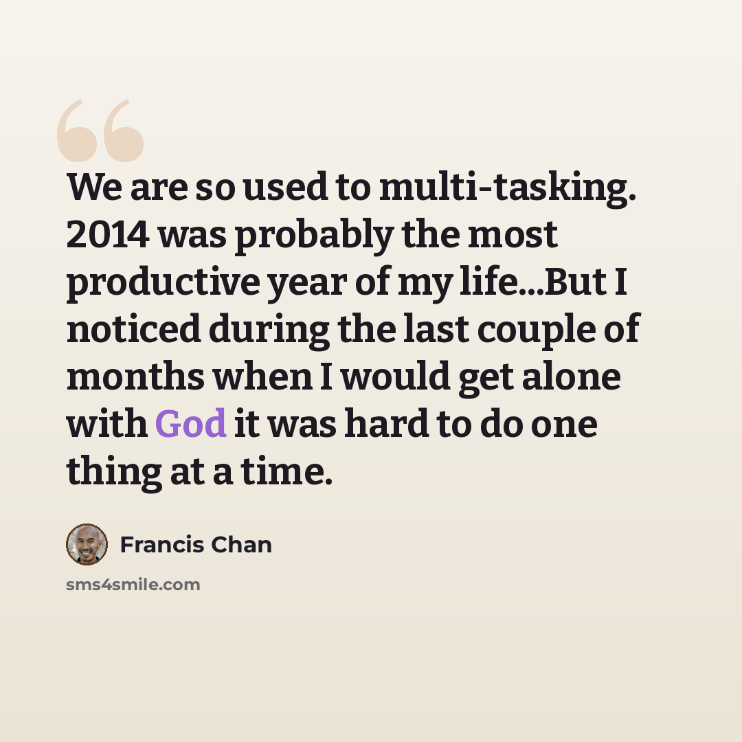 “We are so used to multi-tasking. 2014 was probably the most productive year of my life...But I noticed during the last couple of months when I would get alone with God it was hard to do one thing at a time.” quote by Francis Chan