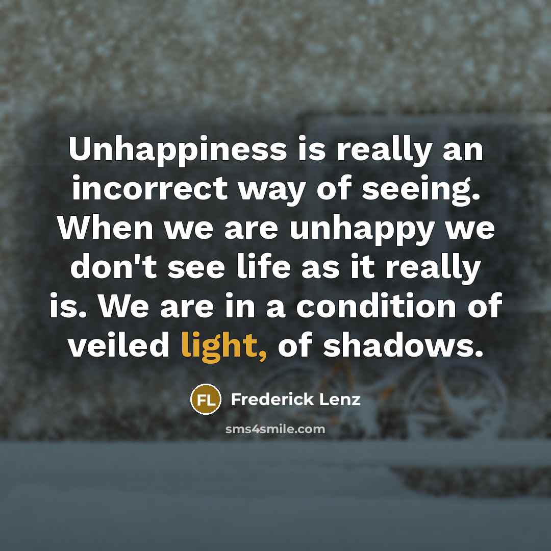 “Unhappiness is really an incorrect way of seeing. When we are unhappy we don't see life as it really is. We are in a condition of veiled light, of shadows.” quote by Frederick Lenz