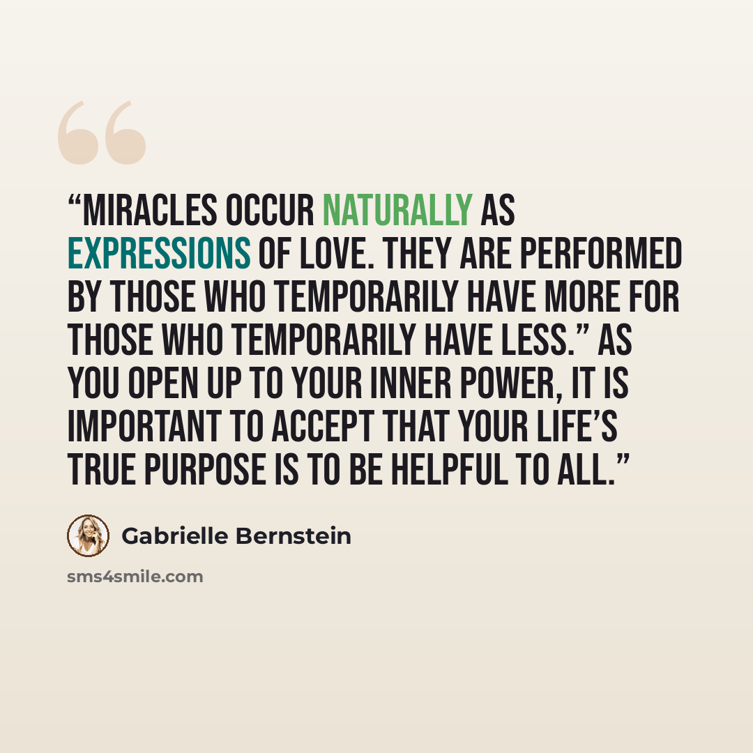 “Miracles occur naturally as expressions of love. They are performed by those who temporarily have more for those who temporarily have less.” As you open up to your inner power, it is important to accept that your life’s true purpose is to be helpful to all.” quote by Gabrielle Bernstein